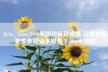 垦利5000米国内最好成绩-它激励着更多年轻选手投身于5000米项目