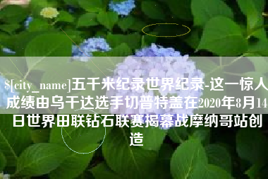 垦利五千米纪录世界纪录-这一惊人成绩由乌干达选手切普特盖在2020年8月14日世界田联钻石联赛揭幕战摩纳哥站创造
