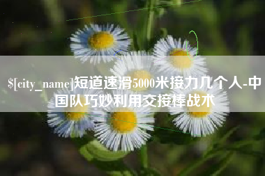 垦利短道速滑5000米接力几个人-中国队巧妙利用交接棒战术