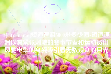 垦利短道速滑5000米多少圈-短道速滑以其紧张刺激的赛事节奏和运动员们风驰电掣的身姿吸引着无数观众的目光