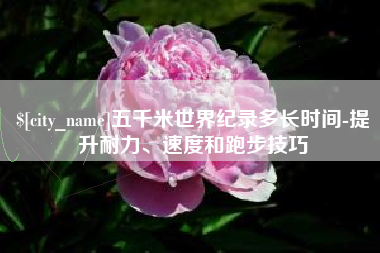 垦利五千米世界纪录多长时间-提升耐力、速度和跑步技巧