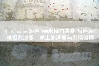 垦利短道5000米接力决赛-短道5000米接力决赛：冰上的速度与激情碰撞