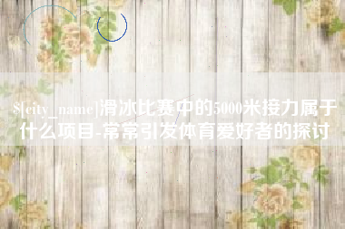 垦利滑冰比赛中的5000米接力属于什么项目-常常引发体育爱好者的探讨