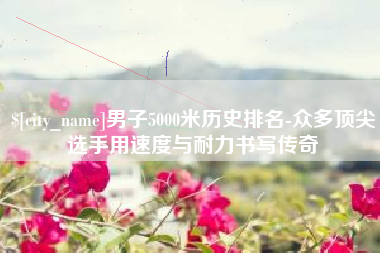 垦利男子5000米历史排名-众多顶尖选手用速度与耐力书写传奇
