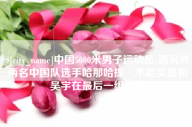 垦利中国5000米男子运动员-而另外两名中国队选手哈那哈提·木哈买提和吴宇在最后一组出场
